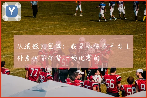 从遗憾到圆满：我是如何在平台上补看世界杯每一场比赛的