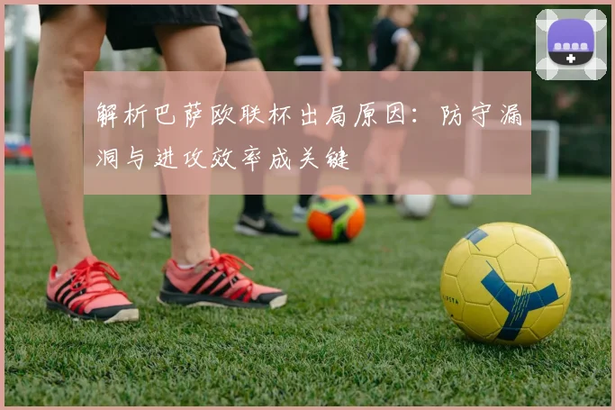 解析巴萨欧联杯出局原因：防守漏洞与进攻效率成关键