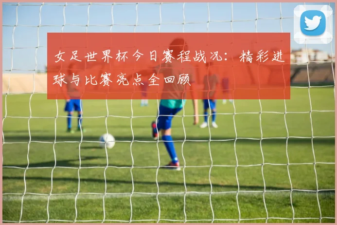 女足世界杯今日赛程战况：精彩进球与比赛亮点全回顾