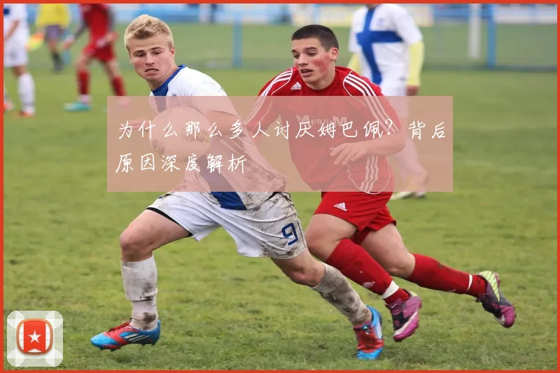 为什么那么多人讨厌姆巴佩?背后原因深度解析
