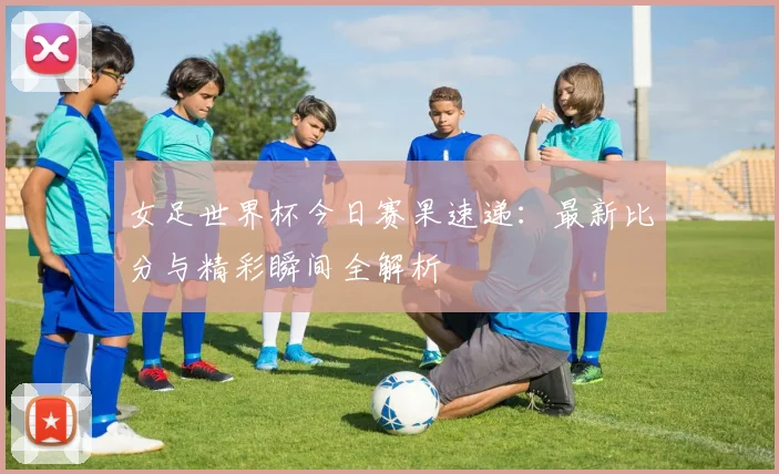 女足世界杯今日赛果速递：最新比分与精彩瞬间全解析