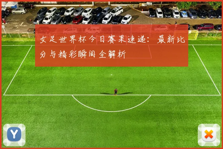 女足世界杯今日赛果速递：最新比分与精彩瞬间全解析