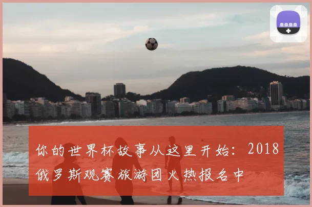 你的世界杯故事从这里开始：2018俄罗斯观赛旅游团火热报名中