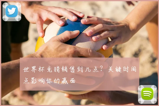 世界杯竞猜销售到几点？关键时间点影响你的赢面