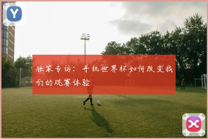 独家专访：手机世界杯如何改变我们的观赛体验