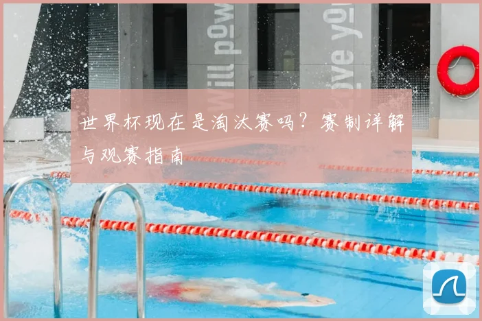 世界杯现在是淘汰赛吗？赛制详解与观赛指南