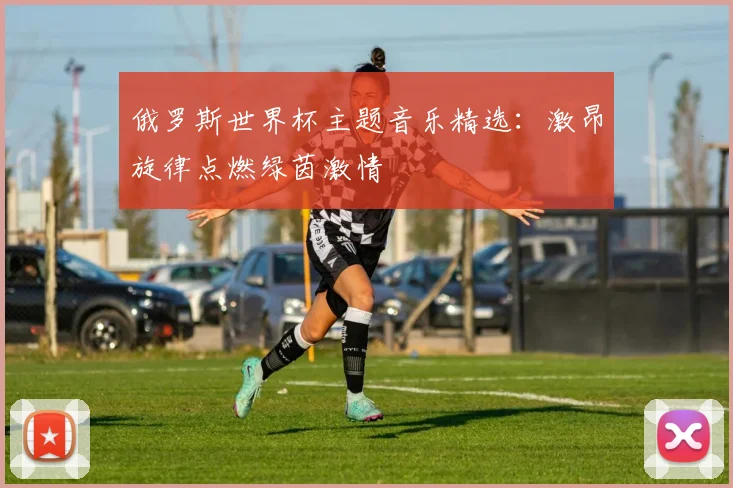 俄罗斯世界杯主题音乐精选：激昂旋律点燃绿茵激情