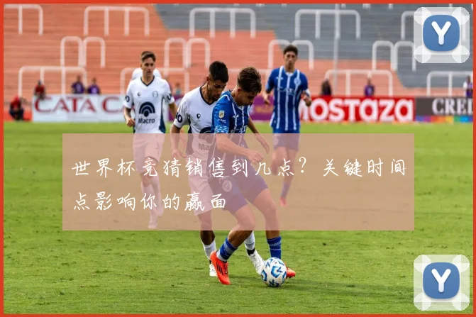 世界杯竞猜销售到几点？关键时间点影响你的赢面